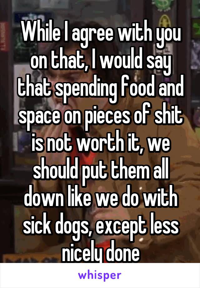 While I agree with you on that, I would say that spending food and space on pieces of shit is not worth it, we should put them all down like we do with sick dogs, except less nicely done