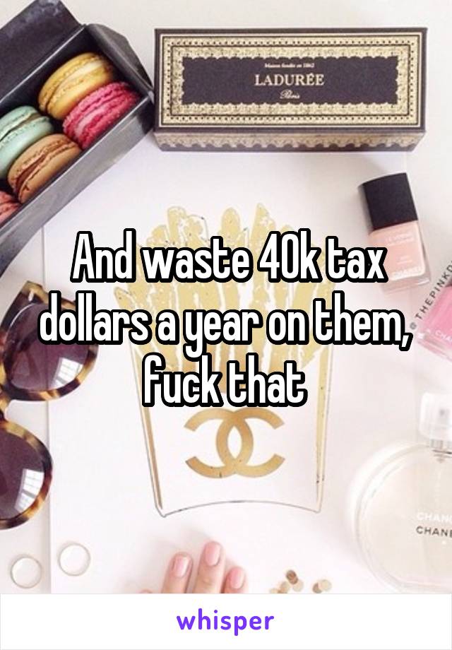 And waste 40k tax dollars a year on them,  fuck that 