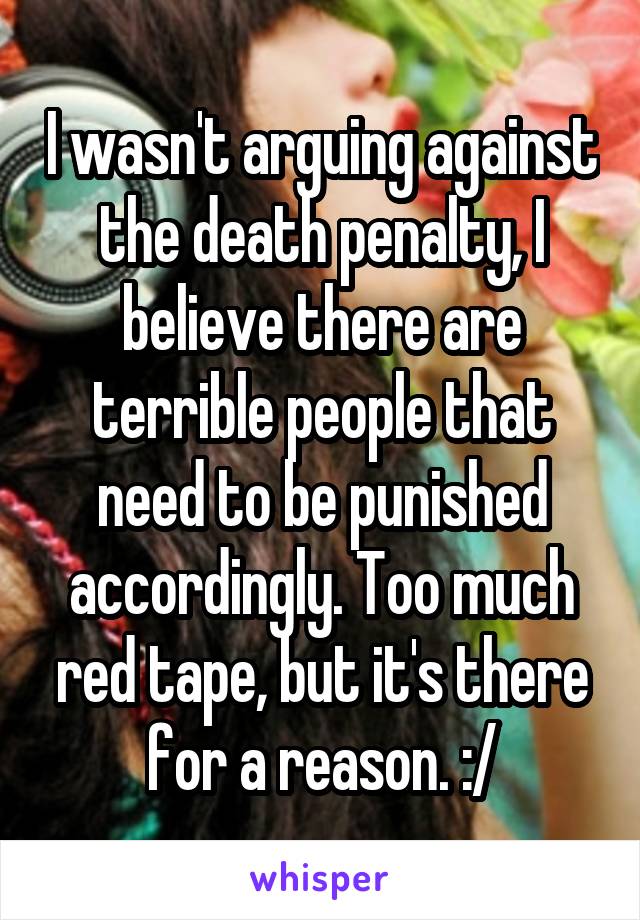 I wasn't arguing against the death penalty, I believe there are terrible people that need to be punished accordingly. Too much red tape, but it's there for a reason. :/