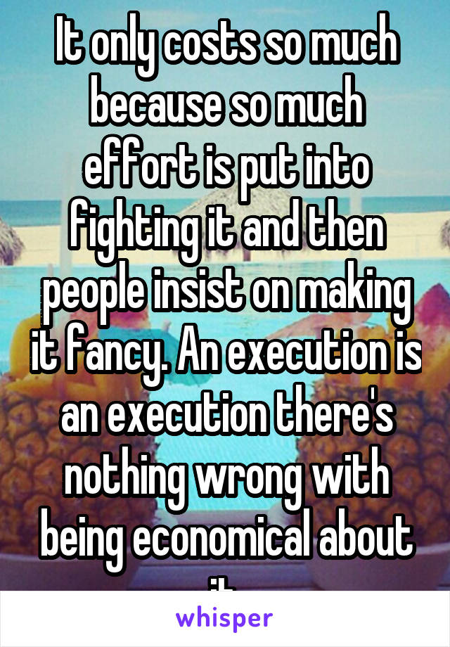 It only costs so much because so much effort is put into fighting it and then people insist on making it fancy. An execution is an execution there's nothing wrong with being economical about it.