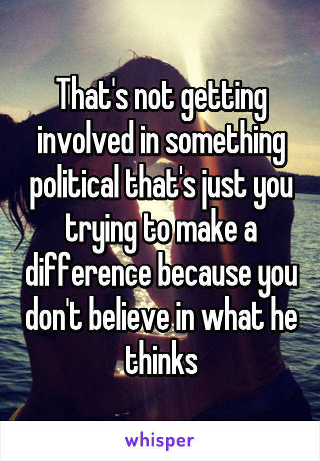 That's not getting involved in something political that's just you trying to make a difference because you don't believe in what he thinks