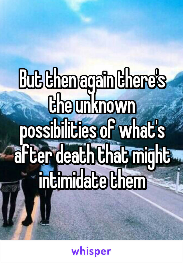 But then again there's the unknown possibilities of what's after death that might intimidate them