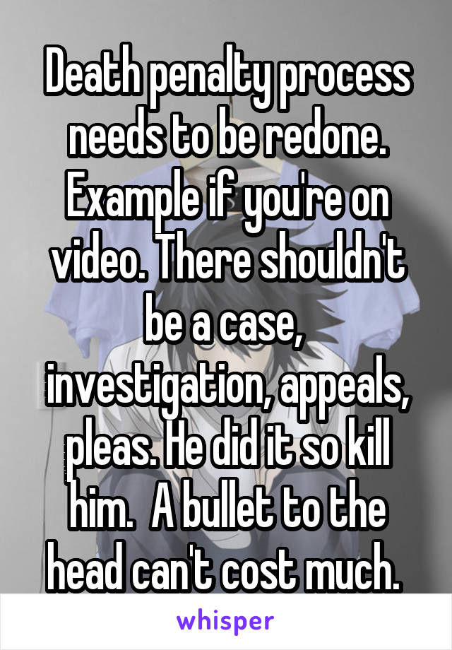 Death penalty process needs to be redone. Example if you're on video. There shouldn't be a case,  investigation, appeals, pleas. He did it so kill him.  A bullet to the head can't cost much. 