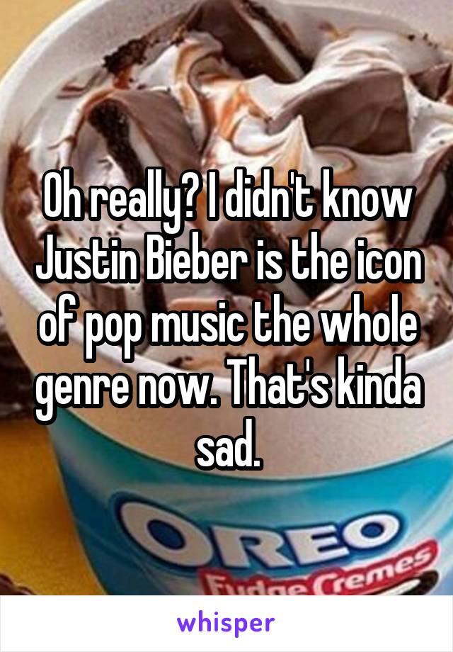 Oh really? I didn't know Justin Bieber is the icon of pop music the whole genre now. That's kinda sad.