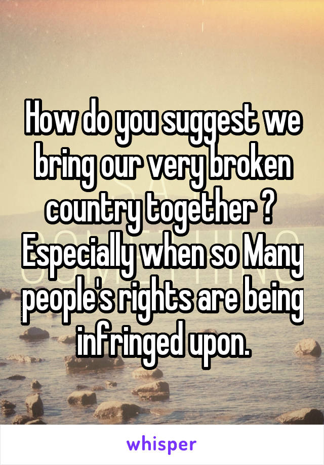 How do you suggest we bring our very broken country together ?  Especially when so Many people's rights are being infringed upon.
