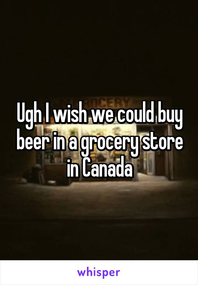 Ugh I wish we could buy beer in a grocery store in Canada