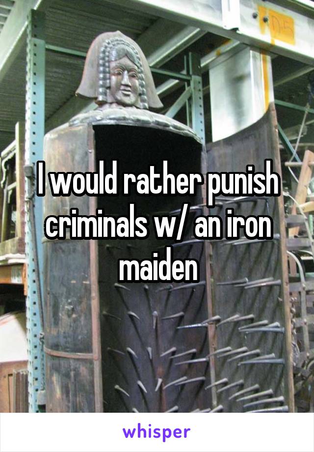 I would rather punish criminals w/ an iron maiden