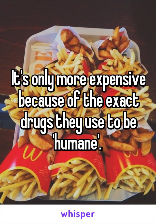 It's only more expensive because of the exact drugs they use to be 'humane'. 