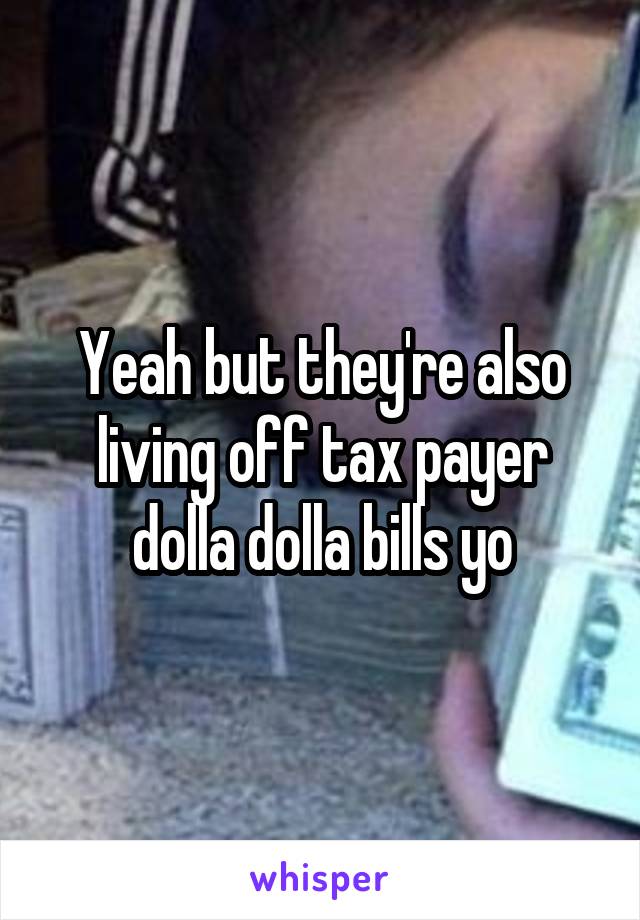 Yeah but they're also living off tax payer dolla dolla bills yo