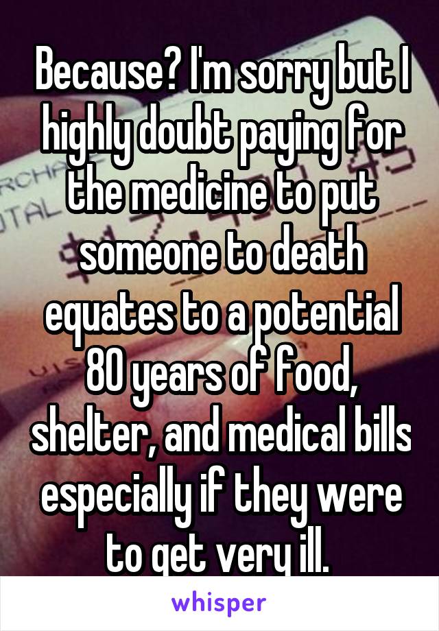 Because? I'm sorry but I highly doubt paying for the medicine to put someone to death equates to a potential 80 years of food, shelter, and medical bills especially if they were to get very ill. 