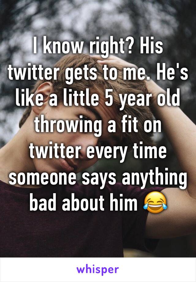 I know right? His twitter gets to me. He's like a little 5 year old throwing a fit on twitter every time someone says anything bad about him 😂