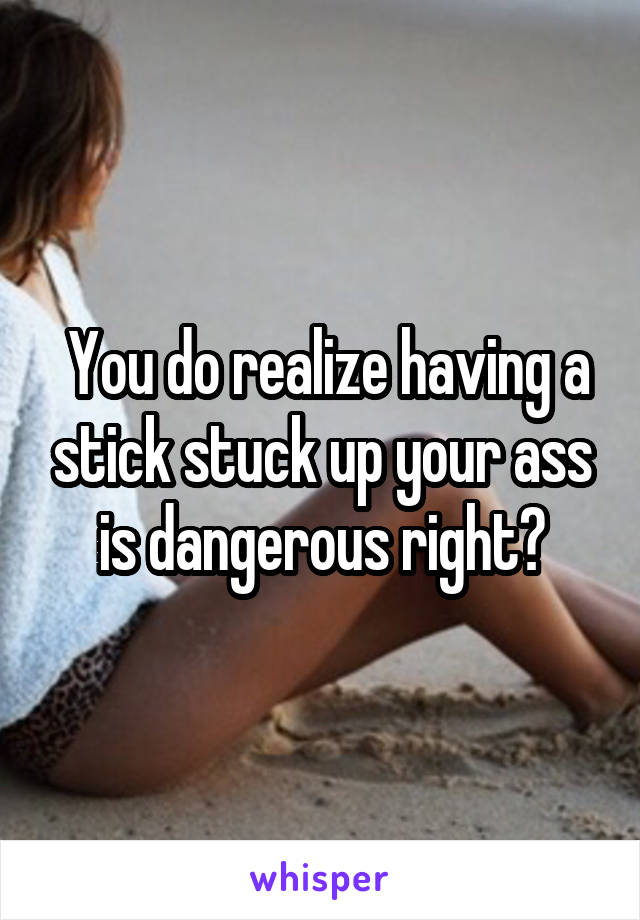  You do realize having a stick stuck up your ass is dangerous right?
