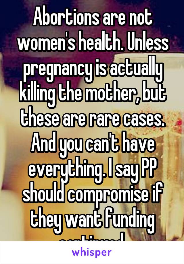 Abortions are not women's health. Unless pregnancy is actually killing the mother, but these are rare cases. And you can't have everything. I say PP should compromise if they want funding continued.