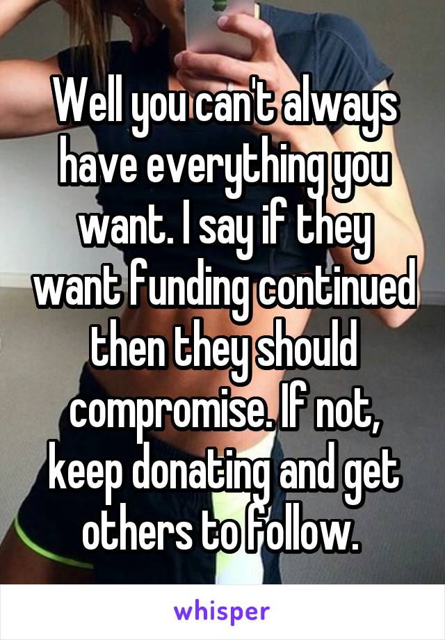 Well you can't always have everything you want. I say if they want funding continued then they should compromise. If not, keep donating and get others to follow. 