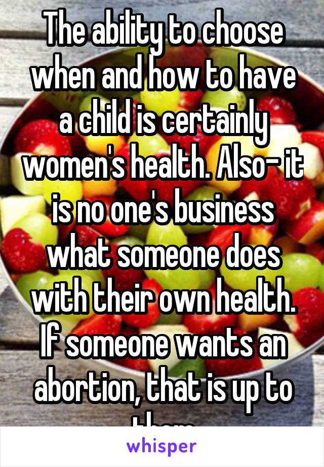 The ability to choose when and how to have a child is certainly women's health. Also- it is no one's business what someone does with their own health. If someone wants an abortion, that is up to them