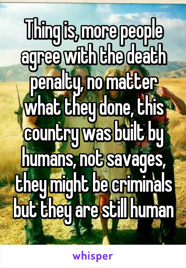 Thing is, more people agree with the death penalty, no matter what they done, this country was built by humans, not savages, they might be criminals but they are still human 