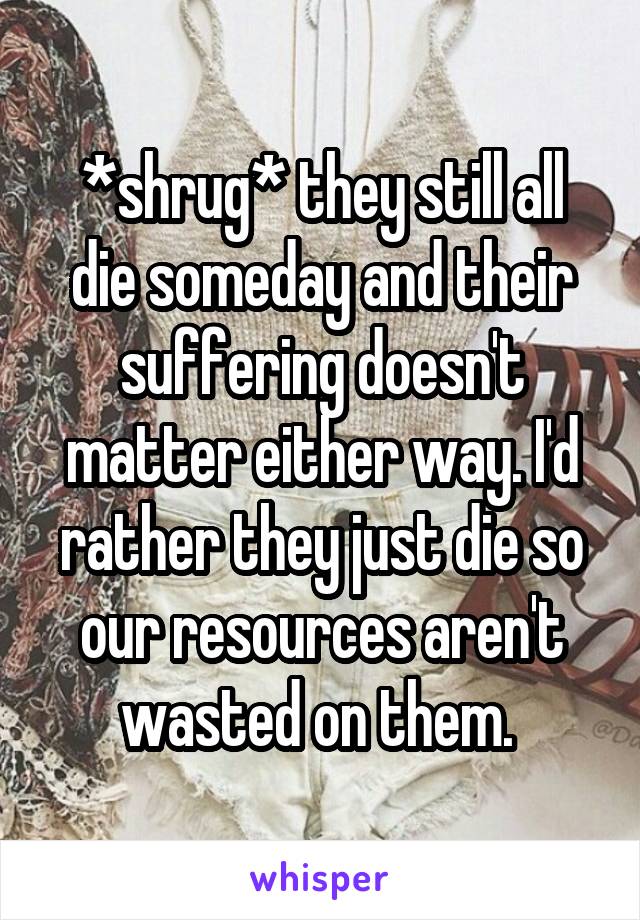 *shrug* they still all die someday and their suffering doesn't matter either way. I'd rather they just die so our resources aren't wasted on them. 