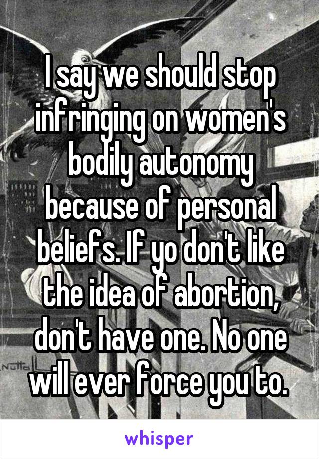 I say we should stop infringing on women's bodily autonomy because of personal beliefs. If yo don't like the idea of abortion, don't have one. No one will ever force you to. 