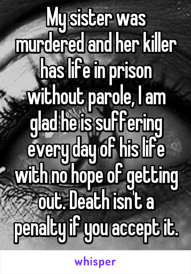 My sister was murdered and her killer has life in prison without parole, I am glad he is suffering every day of his life with no hope of getting out. Death isn't a penalty if you accept it. 