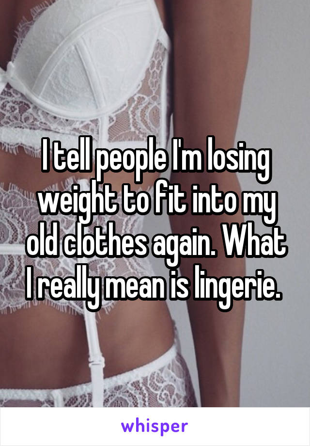 I tell people I'm losing weight to fit into my old clothes again. What I really mean is lingerie. 