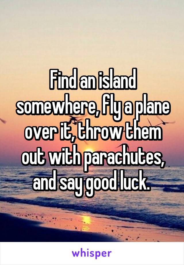 Find an island somewhere, fly a plane over it, throw them out with parachutes, and say good luck. 