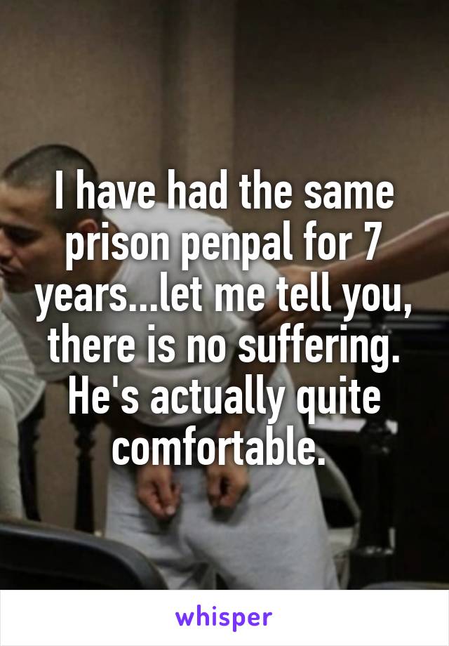 I have had the same prison penpal for 7 years...let me tell you, there is no suffering. He's actually quite comfortable. 