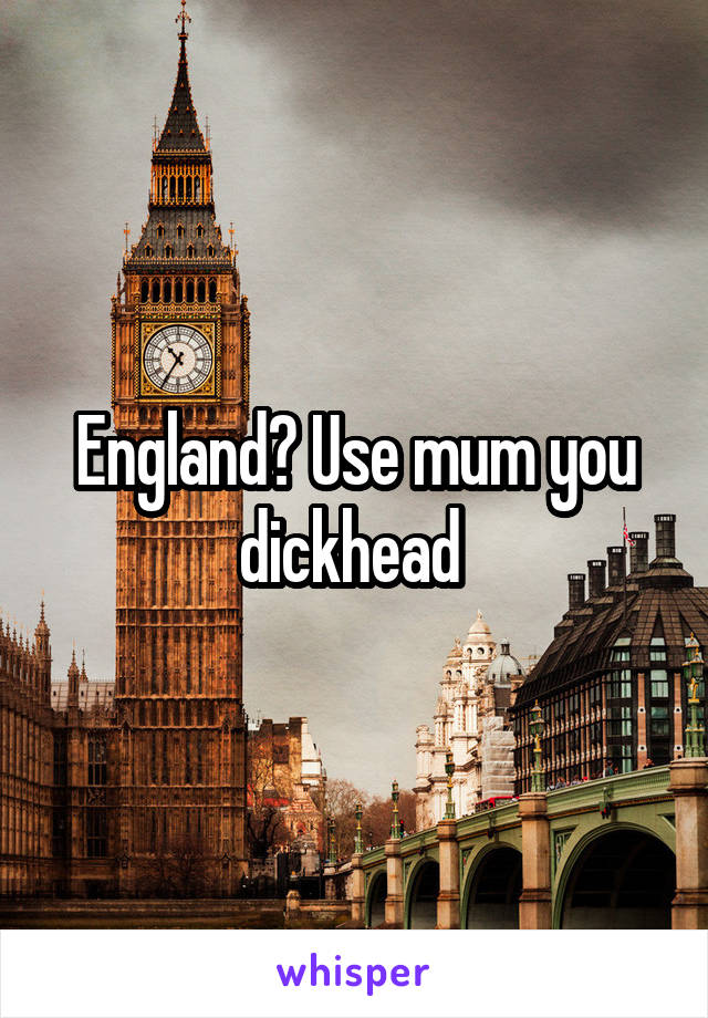 England? Use mum you dickhead 