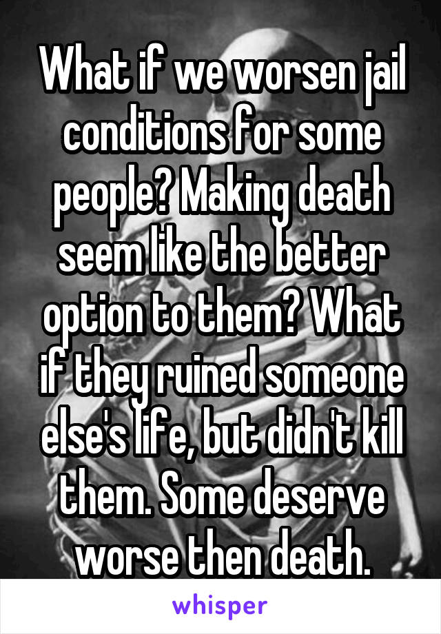 What if we worsen jail conditions for some people? Making death seem like the better option to them? What if they ruined someone else's life, but didn't kill them. Some deserve worse then death.