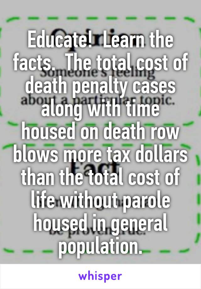 Educate!  Learn the facts.  The total cost of death penalty cases along with time housed on death row blows more tax dollars than the total cost of life without parole housed in general population.