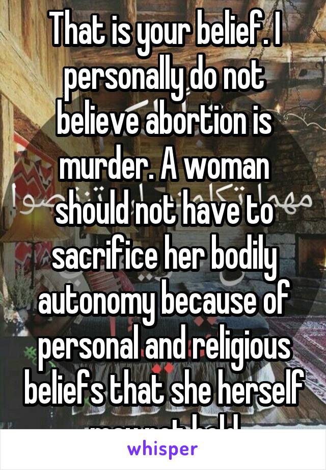 That is your belief. I personally do not believe abortion is murder. A woman should not have to sacrifice her bodily autonomy because of personal and religious beliefs that she herself may not hold