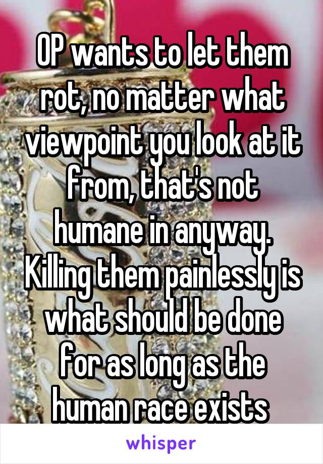 OP wants to let them rot, no matter what viewpoint you look at it from, that's not humane in anyway. Killing them painlessly is what should be done for as long as the human race exists 