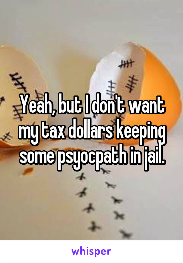 Yeah, but I don't want my tax dollars keeping some psyocpath in jail.