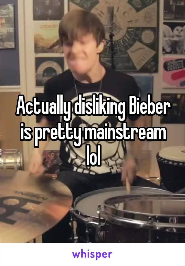 Actually disliking Bieber is pretty mainstream lol