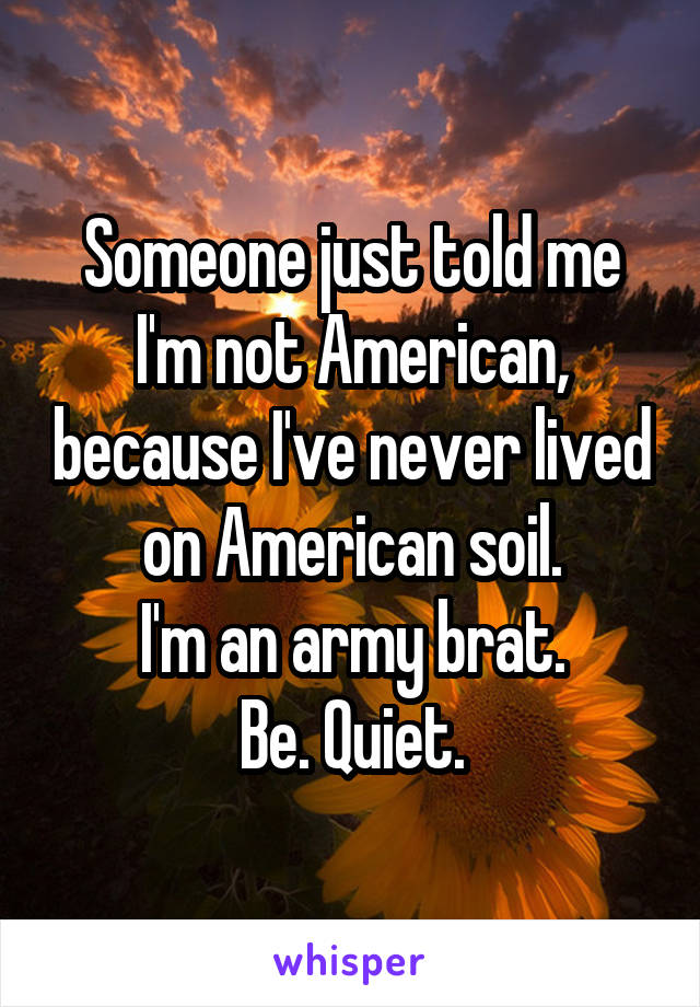 Someone just told me I'm not American, because I've never lived on American soil.
I'm an army brat.
Be. Quiet.