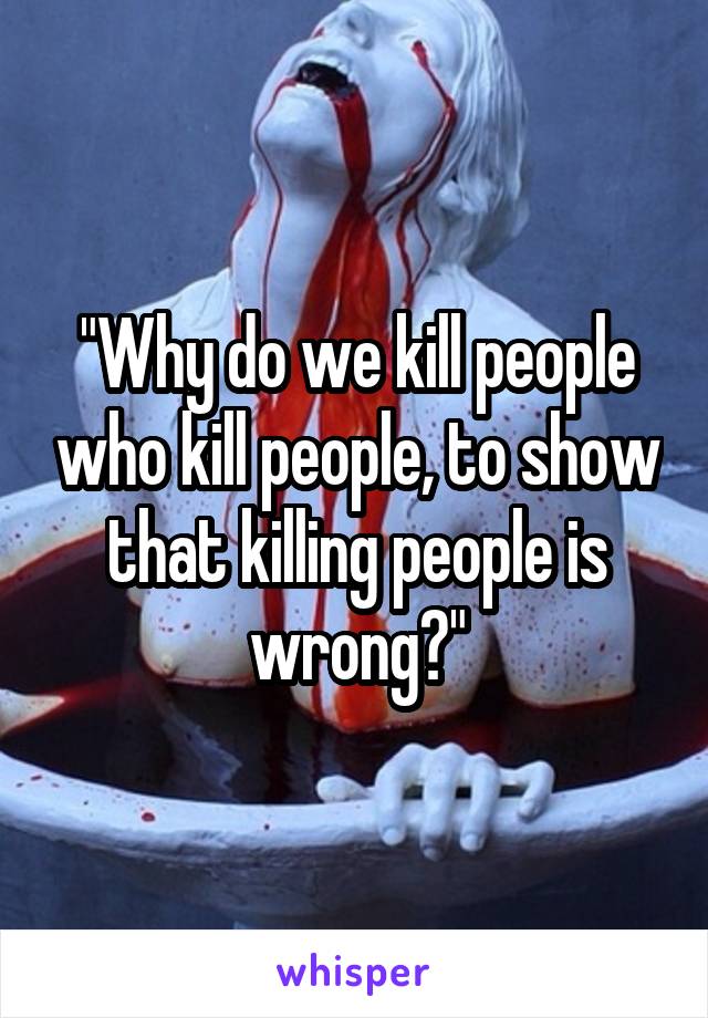 "Why do we kill people who kill people, to show that killing people is wrong?"