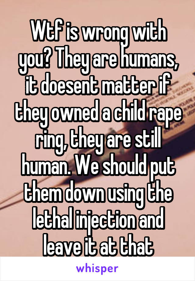 Wtf is wrong with you? They are humans, it doesent matter if they owned a child rape ring, they are still human. We should put them down using the lethal injection and leave it at that