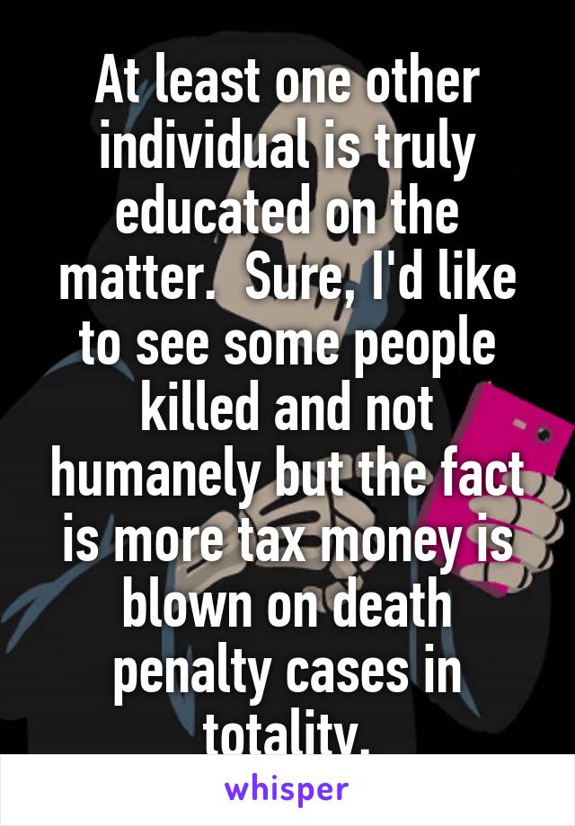 At least one other individual is truly educated on the matter.  Sure, I'd like to see some people killed and not humanely but the fact is more tax money is blown on death penalty cases in totality.