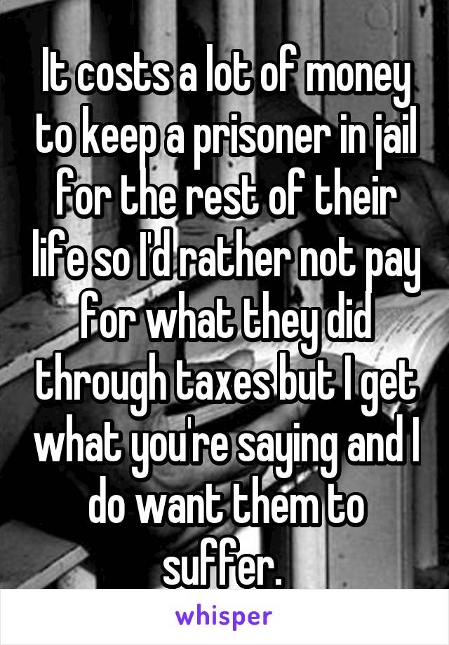 It costs a lot of money to keep a prisoner in jail for the rest of their life so I'd rather not pay for what they did through taxes but I get what you're saying and I do want them to suffer. 