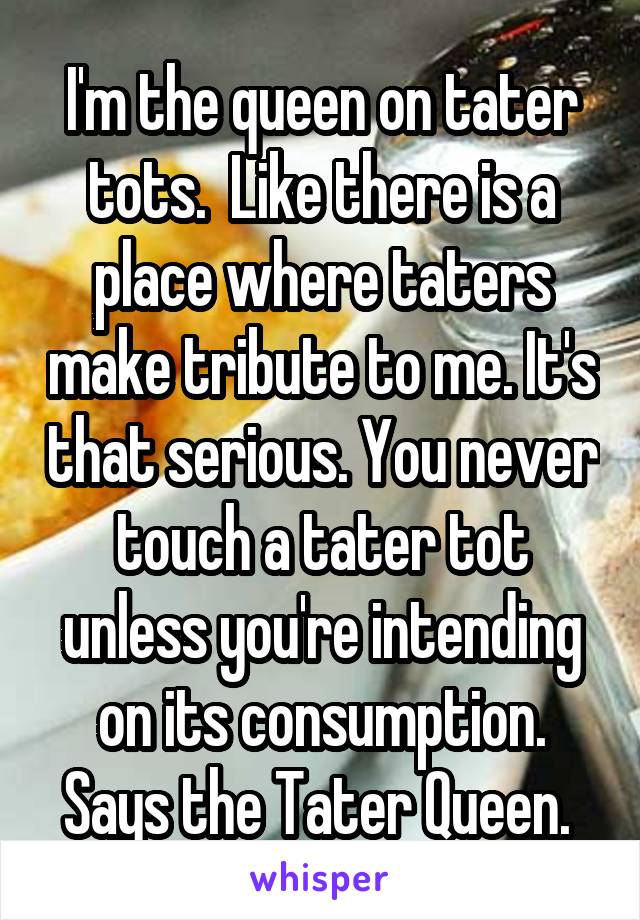 I'm the queen on tater tots.  Like there is a place where taters make tribute to me. It's that serious. You never touch a tater tot unless you're intending on its consumption. Says the Tater Queen. 