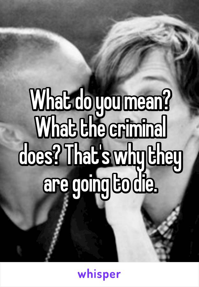 What do you mean? What the criminal does? That's why they are going to die.