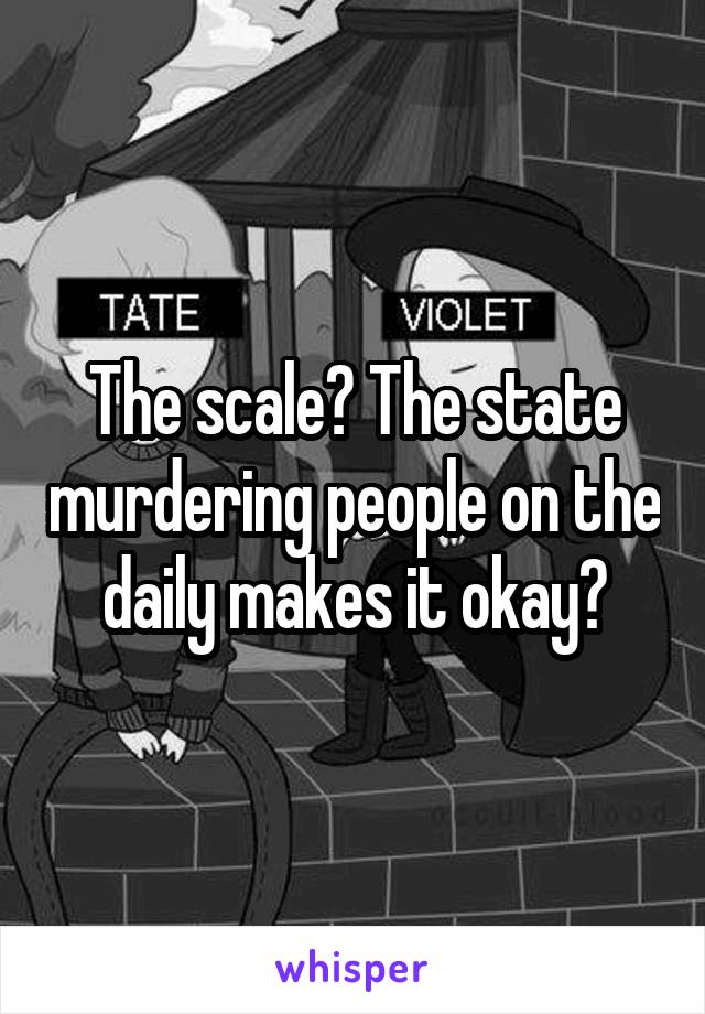 The scale? The state murdering people on the daily makes it okay?