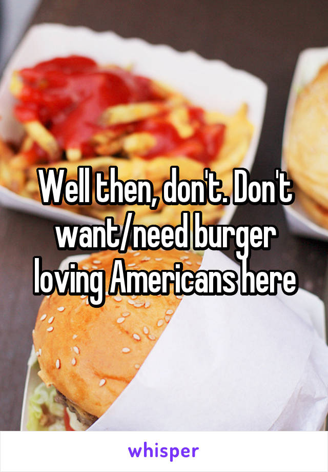 Well then, don't. Don't want/need burger loving Americans here