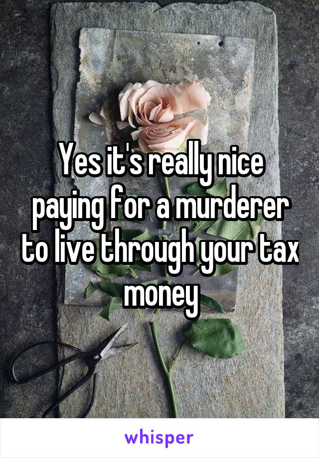 Yes it's really nice paying for a murderer to live through your tax money