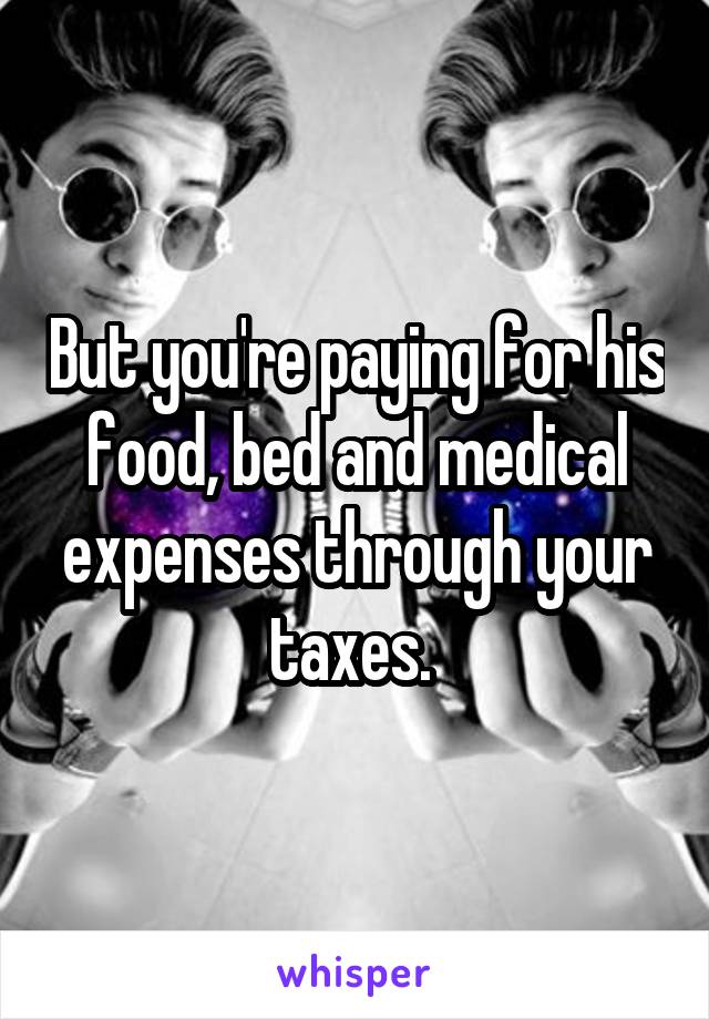 But you're paying for his food, bed and medical expenses through your taxes. 