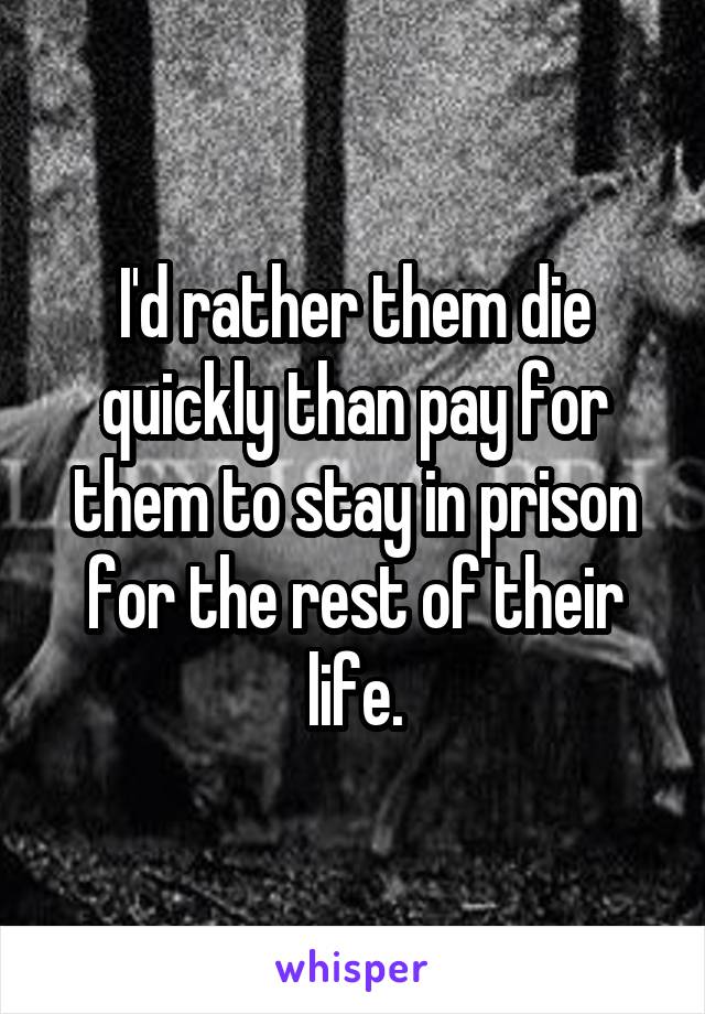 I'd rather them die quickly than pay for them to stay in prison for the rest of their life.