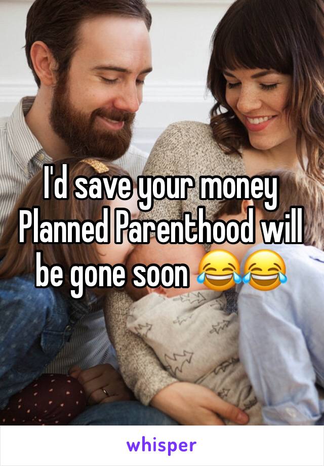 I'd save your money Planned Parenthood will be gone soon 😂😂