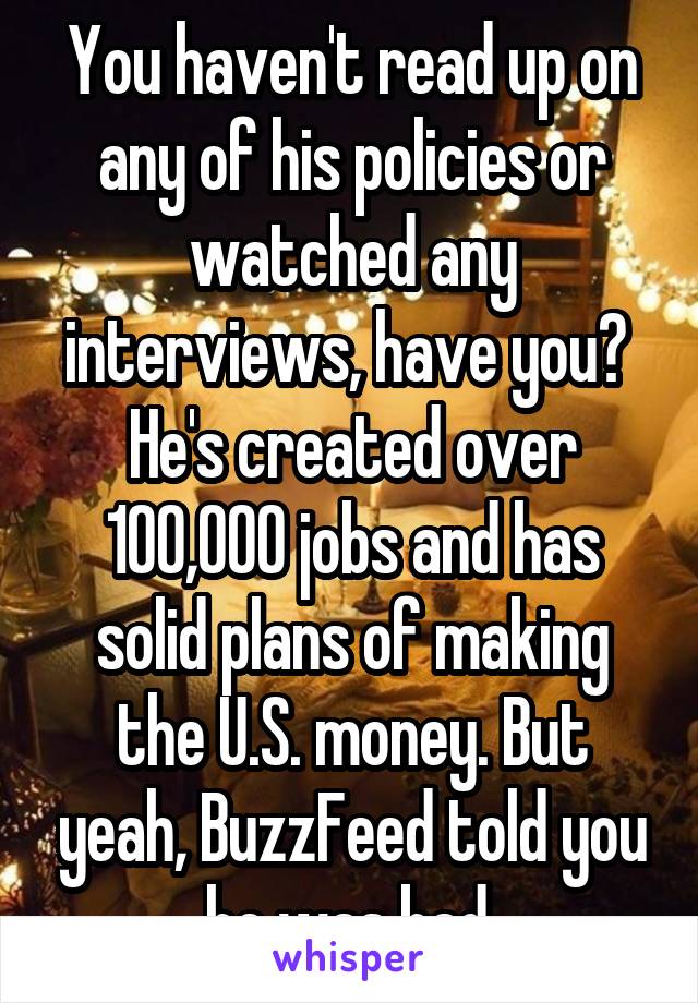 You haven't read up on any of his policies or watched any interviews, have you?  He's created over 100,000 jobs and has solid plans of making the U.S. money. But yeah, BuzzFeed told you he was bad.