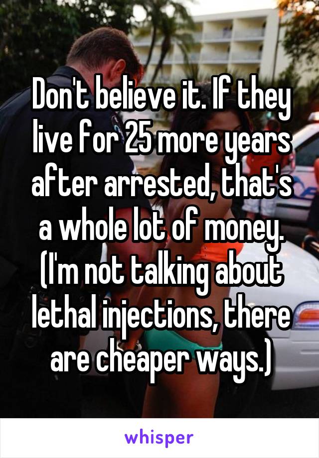 Don't believe it. If they live for 25 more years after arrested, that's a whole lot of money. (I'm not talking about lethal injections, there are cheaper ways.)