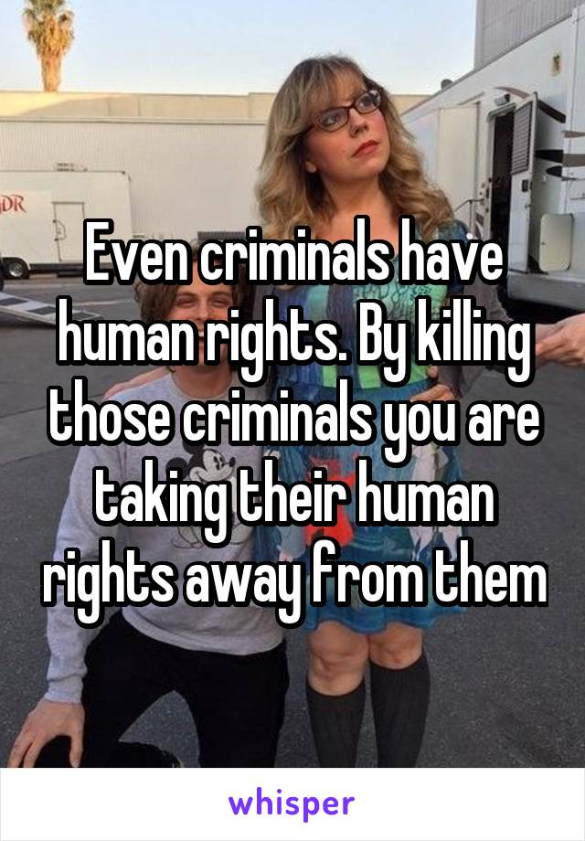 Even criminals have human rights. By killing those criminals you are taking their human rights away from them