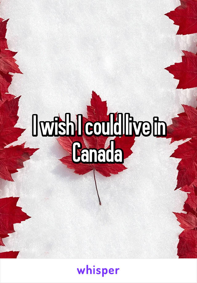 I wish I could live in Canada 